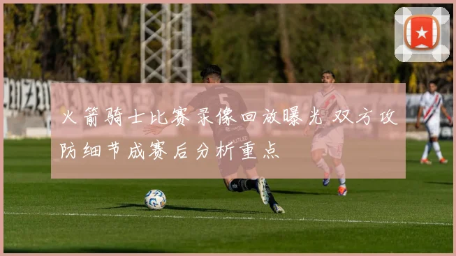 火箭骑士比赛录像回放曝光 双方攻防细节成赛后分析重点