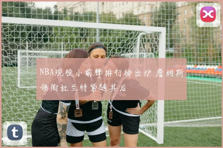 NBA现役小前锋排行榜出炉 詹姆斯领衔杜兰特紧随其后