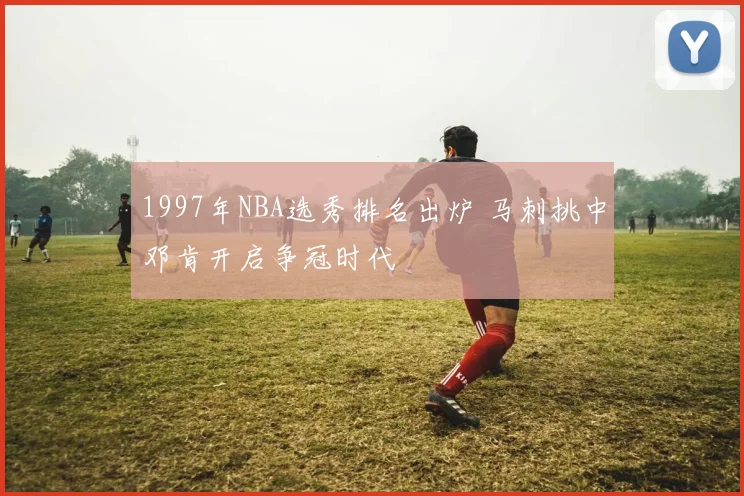 1997年NBA选秀排名出炉 马刺挑中邓肯开启争冠时代