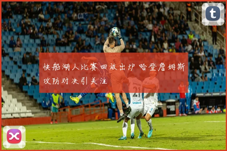 快船湖人比赛回放出炉 哈登詹姆斯攻防对决引关注