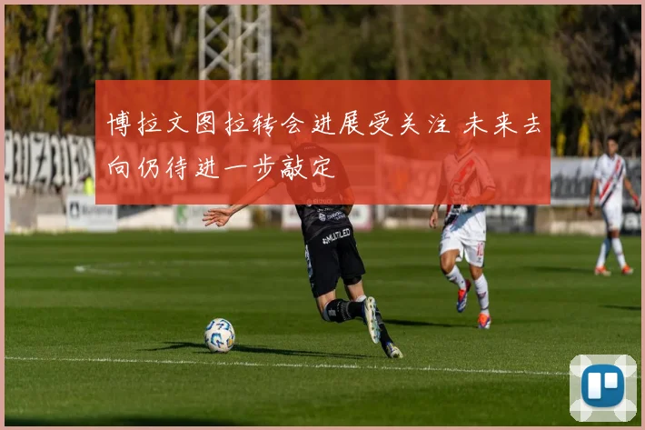 博拉文图拉转会进展受关注 未来去向仍待进一步敲定