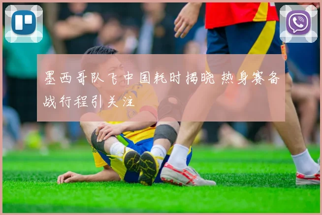 墨西哥队飞中国耗时揭晓 热身赛备战行程引关注