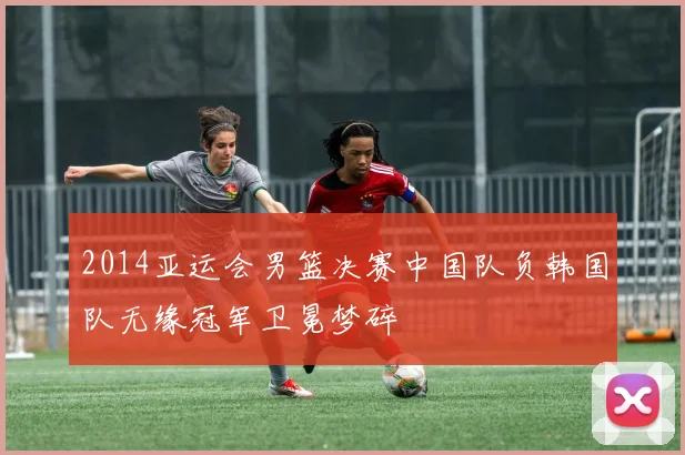 2014亚运会男篮决赛中国队负韩国队无缘冠军卫冕梦碎