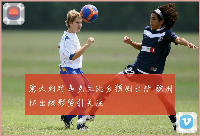 意大利对乌克兰比分预测出炉 欧洲杯出线形势引关注