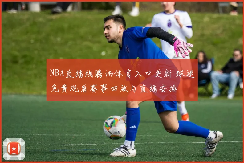 NBA直播线腾讯体育入口更新 球迷免费观看赛事回放与直播安排