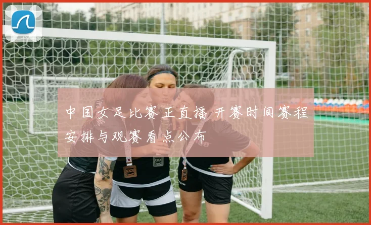 中国女足比赛正直播 开赛时间赛程安排与观赛看点公布