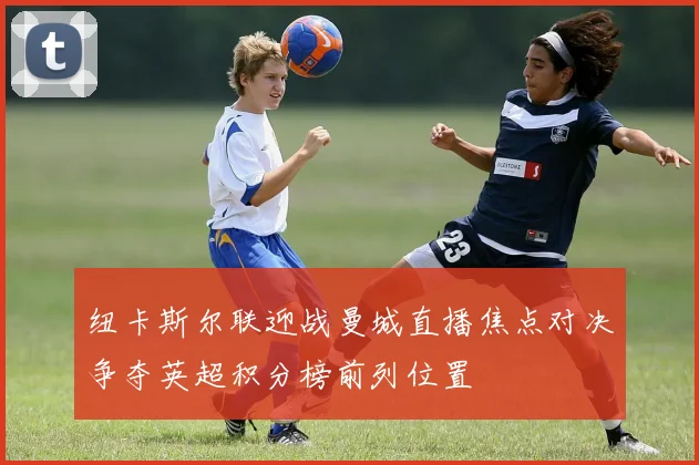 纽卡斯尔联迎战曼城直播焦点对决争夺英超积分榜前列位置
