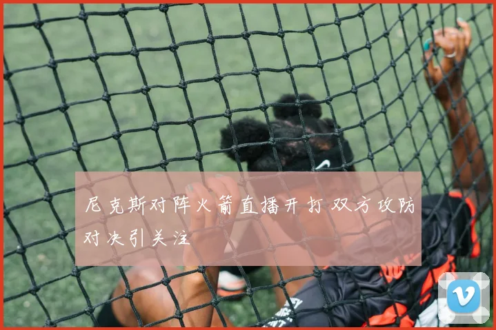 尼克斯对阵火箭直播开打 双方攻防对决引关注