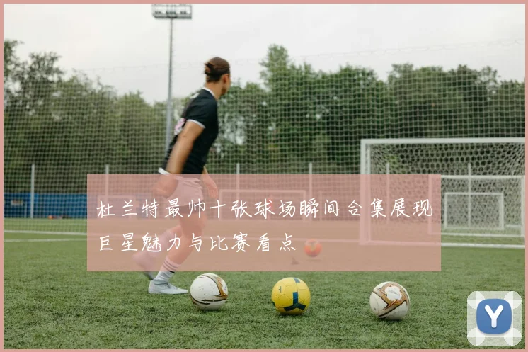 杜兰特最帅十张球场瞬间合集展现巨星魅力与比赛看点