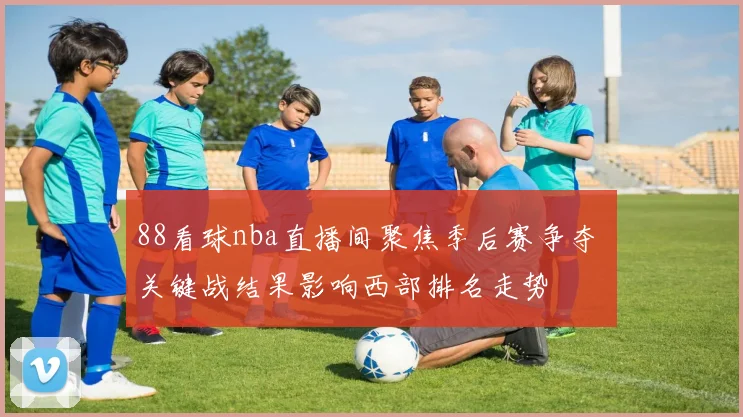 88看球nba直播间聚焦季后赛争夺 关键战结果影响西部排名走势