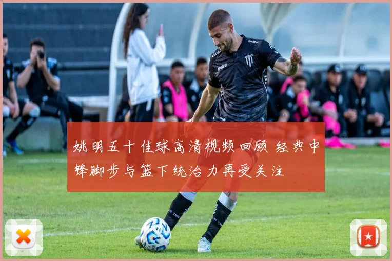 姚明五十佳球高清视频回顾 经典中锋脚步与篮下统治力再受关注