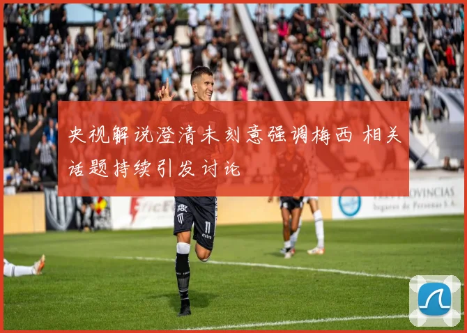 央视解说澄清未刻意强调梅西 相关话题持续引发讨论