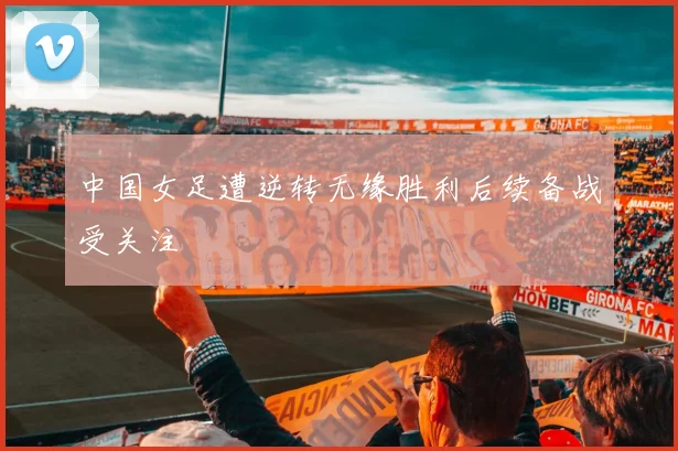 中国女足遭逆转无缘胜利后续备战受关注