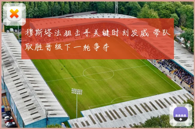穆斯塔法狙击手关键时刻发威 带队取胜晋级下一轮争夺