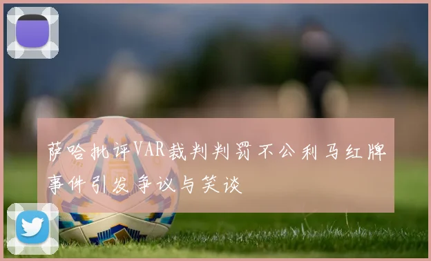 萨哈批评VAR裁判判罚不公利马红牌事件引发争议与笑谈