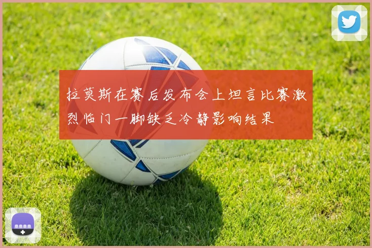 拉莫斯在赛后发布会上坦言比赛激烈临门一脚缺乏冷静影响结果