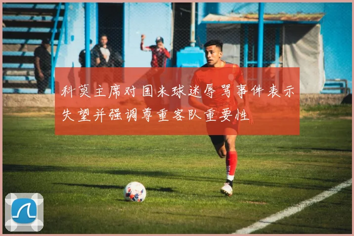 科莫主席对国米球迷辱骂事件表示失望并强调尊重客队重要性