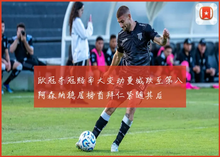 欧冠夺冠赔率大变动曼城跌至第八阿森纳稳居榜首拜仁紧随其后