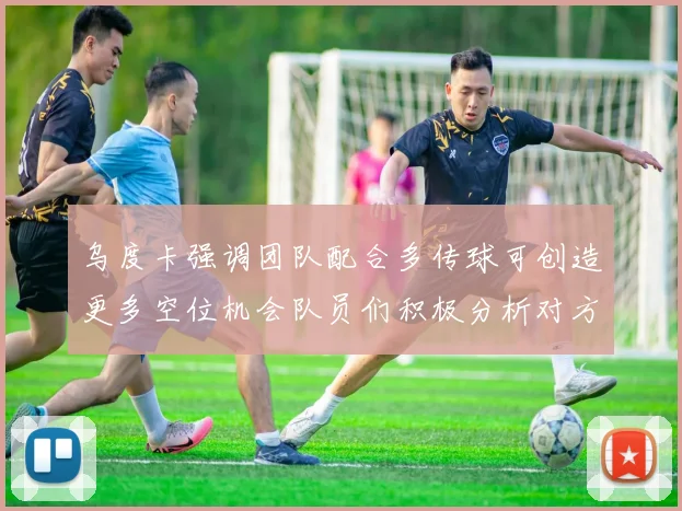乌度卡强调团队配合多传球可创造更多空位机会队员们积极分析对方防守策略