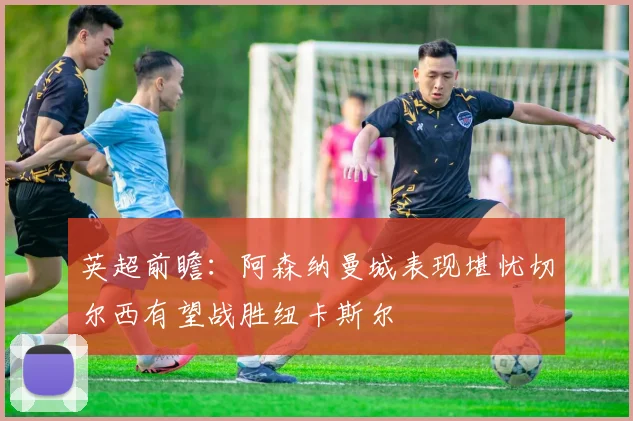 英超前瞻：阿森纳曼城表现堪忧切尔西有望战胜纽卡斯尔