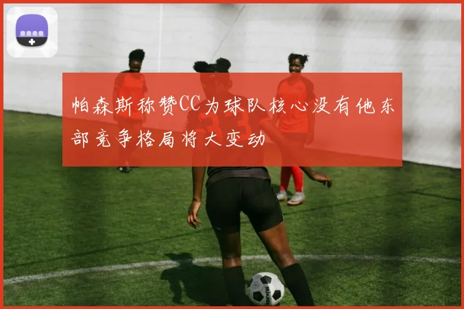 帕森斯称赞CC为球队核心没有他东部竞争格局将大变动